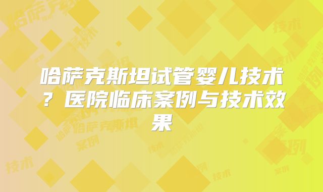哈萨克斯坦试管婴儿技术？医院临床案例与技术效果