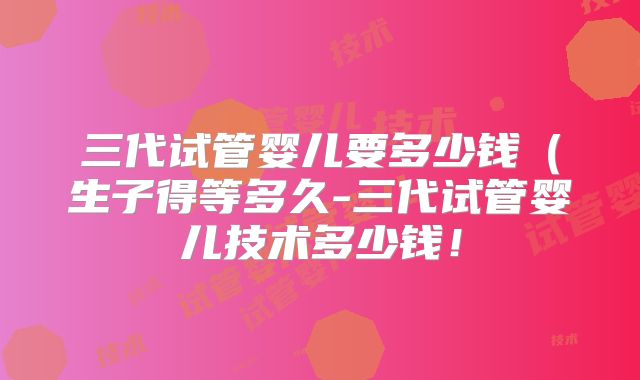 三代试管婴儿要多少钱（生子得等多久-三代试管婴儿技术多少钱！