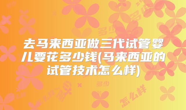 去马来西亚做三代试管婴儿要花多少钱(马来西亚的试管技术怎么样)