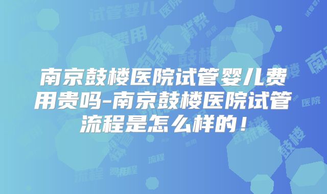 南京鼓楼医院试管婴儿费用贵吗-南京鼓楼医院试管流程是怎么样的！