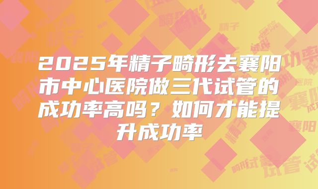 2025年精子畸形去襄阳市中心医院做三代试管的成功率高吗？如何才能提升成功率