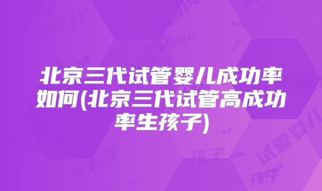 北京三代试管婴儿成功率如何(北京三代试管高成功率生孩子)