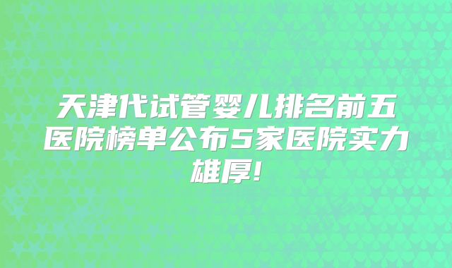 天津代试管婴儿排名前五医院榜单公布5家医院实力雄厚!