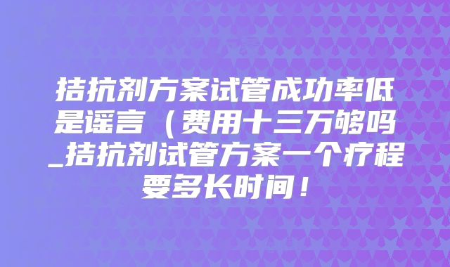 拮抗剂方案试管成功率低是谣言(费用十三万够吗_拮抗剂试管方案一个疗程要多长时间!