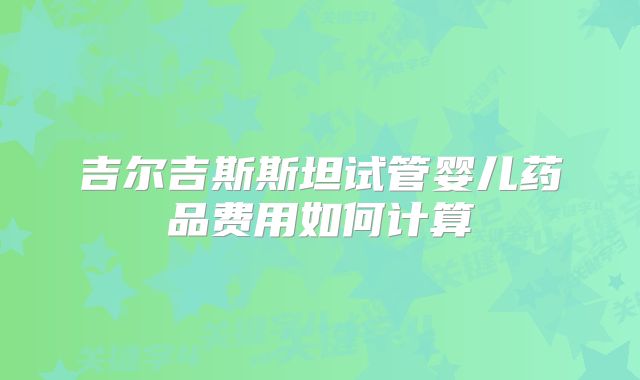 吉尔吉斯斯坦试管婴儿药品费用如何计算