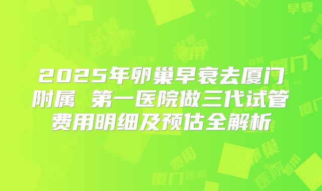 2025年卵巢早衰去厦门附属 第一医院做三代试管费用明细及预估全解析
