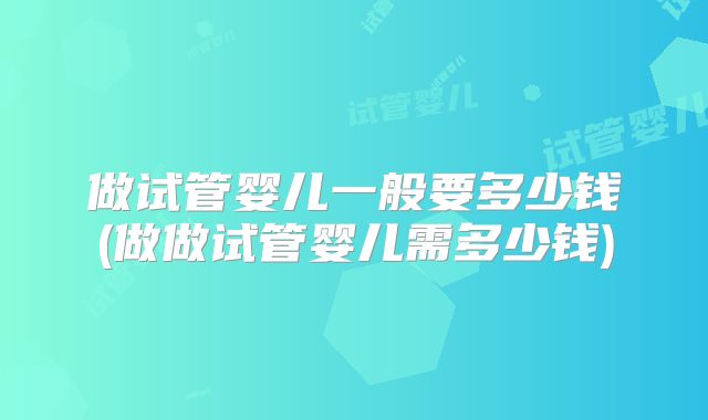 做试管婴儿一般要多少钱(做做试管婴儿需多少钱)
