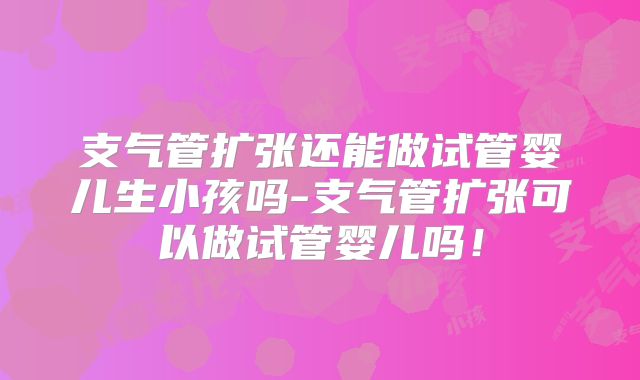 支气管扩张还能做试管婴儿生小孩吗-支气管扩张可以做试管婴儿吗!