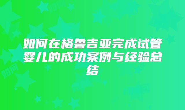 如何在格鲁吉亚完成试管婴儿的成功案例与经验总结