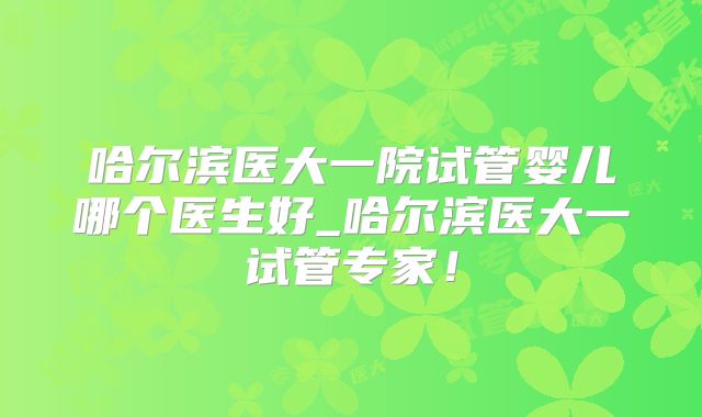 哈尔滨医大一院试管婴儿哪个医生好_哈尔滨医大一试管专家！