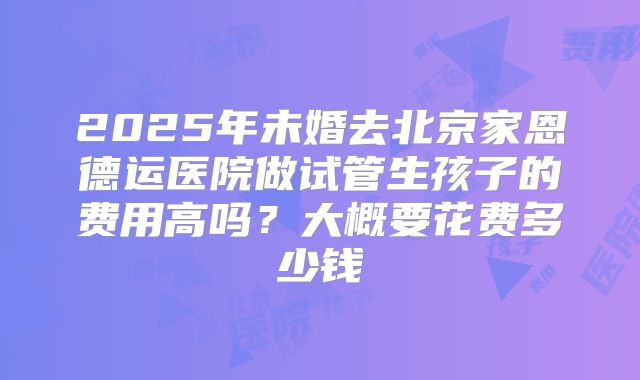 2025年未婚去北京家恩德运医院做试管生孩子的费用高吗?大概要花费多少钱