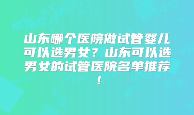 山东哪个医院做试管婴儿可以选男女？山东可以选男女的试管医院名单推荐！