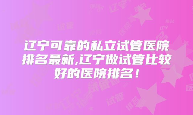 辽宁可靠的私立试管医院排名最新,辽宁做试管比较好的医院排名！