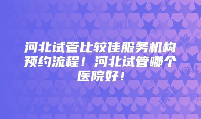 河北试管比较佳服务机构预约流程!河北试管哪个医院好!