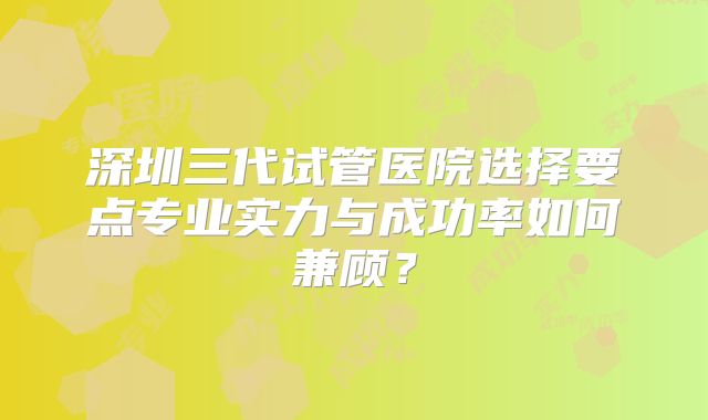 深圳三代试管医院选择要点专业实力与成功率如何兼顾？