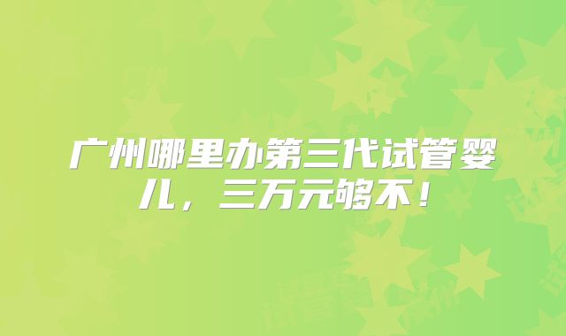 广州哪里办第三代试管婴儿，三万元够不！