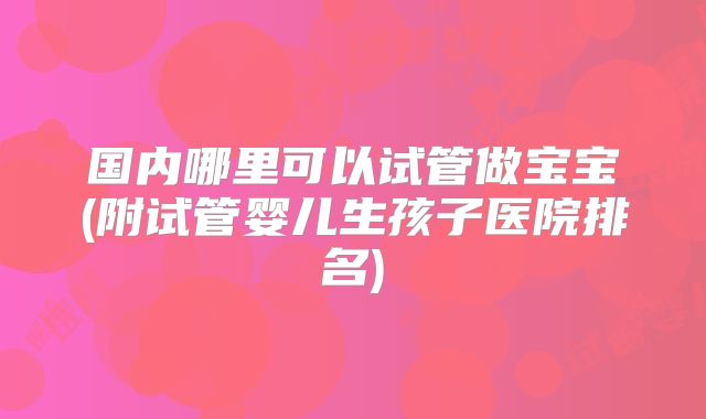 国内哪里可以试管做宝宝(附试管婴儿生孩子医院排名)