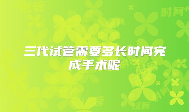 三代试管需要多长时间完成手术呢