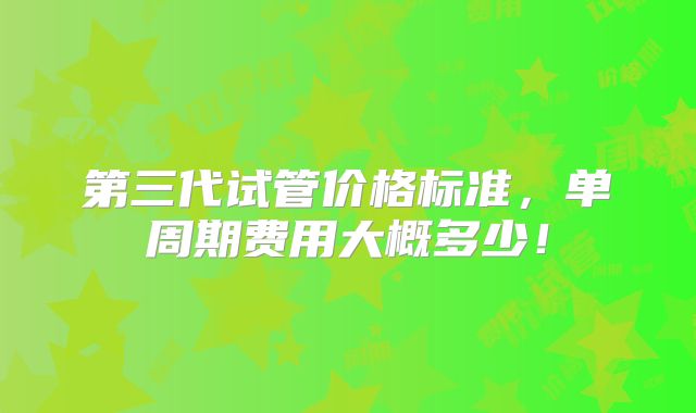 第三代试管价格标准，单周期费用大概多少！