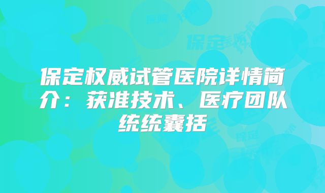 保定权威试管医院详情简介：获准技术、医疗团队统统囊括