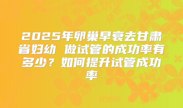 2025年卵巢早衰去甘肃省妇幼 做试管的成功率有多少?如何提升试管成功率
