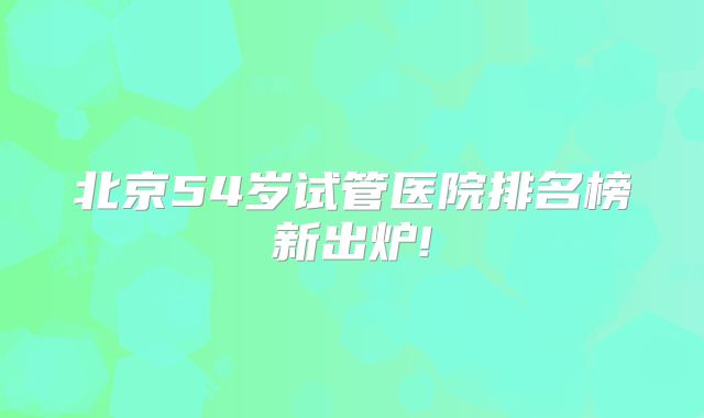 北京54岁试管医院排名榜新出炉!