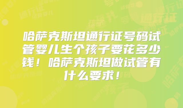 哈萨克斯坦通行证号码试管婴儿生个孩子要花多少钱!哈萨克斯坦做试管有什么要求!