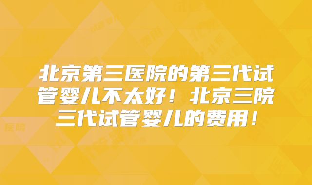 北京第三医院的第三代试管婴儿不太好！北京三院三代试管婴儿的费用！