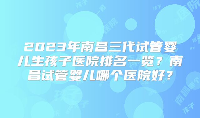 2023年南昌三代试管婴儿生孩子医院排名一览？南昌试管婴儿哪个医院好？