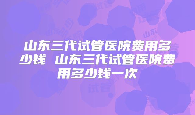 山东三代试管医院费用多少钱 山东三代试管医院费用多少钱一次