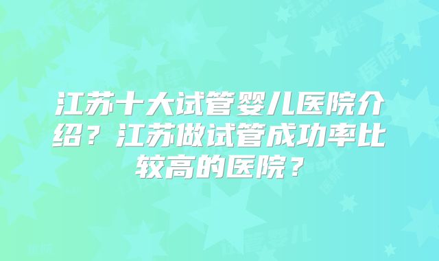 江苏十大试管婴儿医院介绍？江苏做试管成功率比较高的医院？