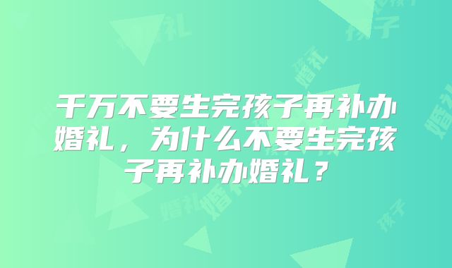 千万不要生完孩子再补办婚礼，为什么不要生完孩子再补办婚礼？