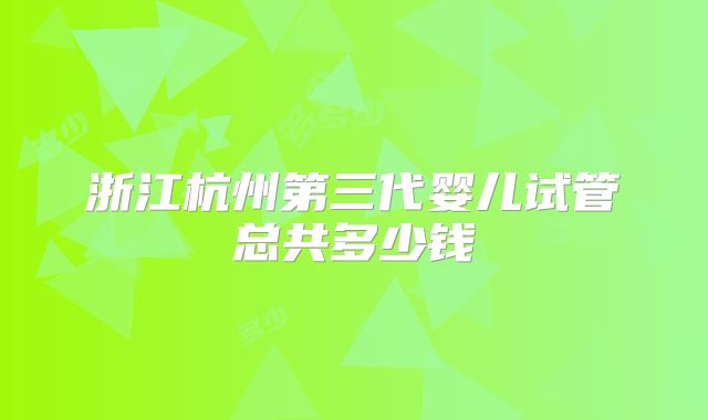 浙江杭州第三代婴儿试管总共多少钱