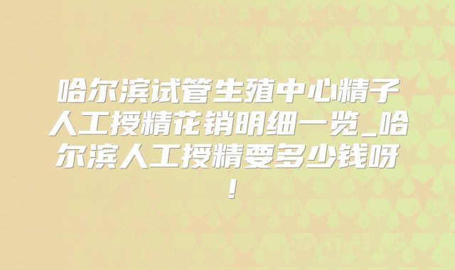 哈尔滨试管生殖中心精子人工授精花销明细一览_哈尔滨人工授精要多少钱呀！