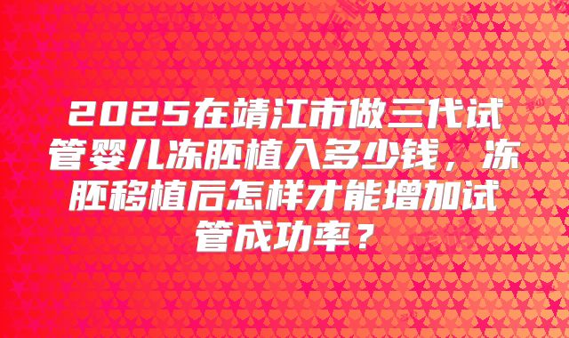 2025在靖江市做三代试管婴儿冻胚植入多少钱,冻胚移植后怎样才能增加试管成功率?