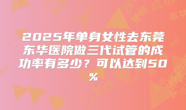 2025年单身女性去东莞东华医院做三代试管的成功率有多少?可以达到50%