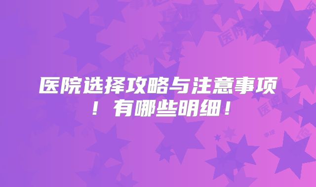 医院选择攻略与注意事项!有哪些明细!