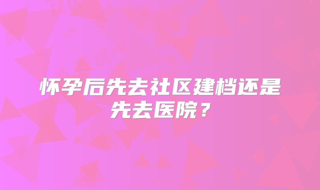 怀孕后先去社区建档还是先去医院?
