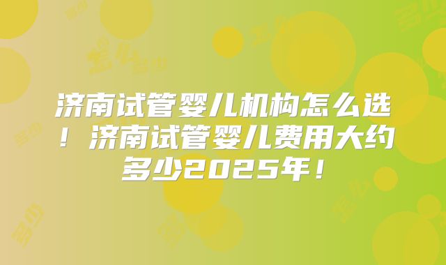 济南试管婴儿机构怎么选！济南试管婴儿费用大约多少2025年！