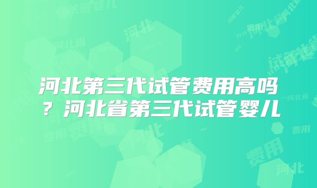 河北第三代试管费用高吗？河北省第三代试管婴儿