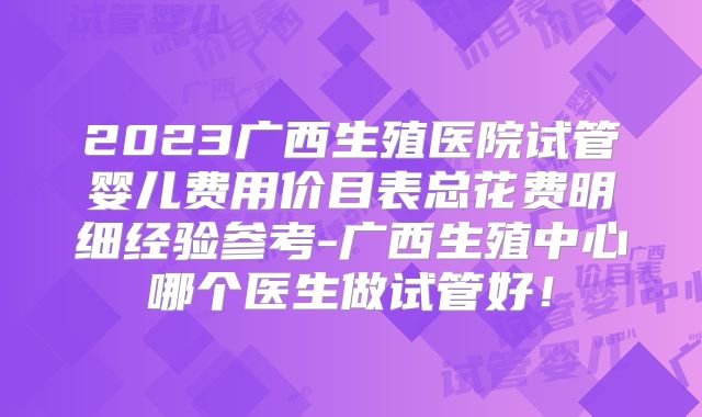2023广西生殖医院试管婴儿费用价目表总花费明细经验参考-广西生殖中心哪个医生做试管好!