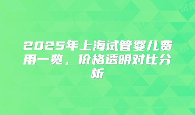 2025年上海试管婴儿费用一览，价格透明对比分析