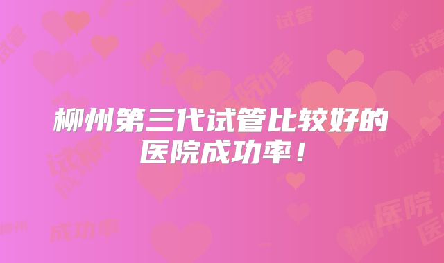 柳州第三代试管比较好的医院成功率！