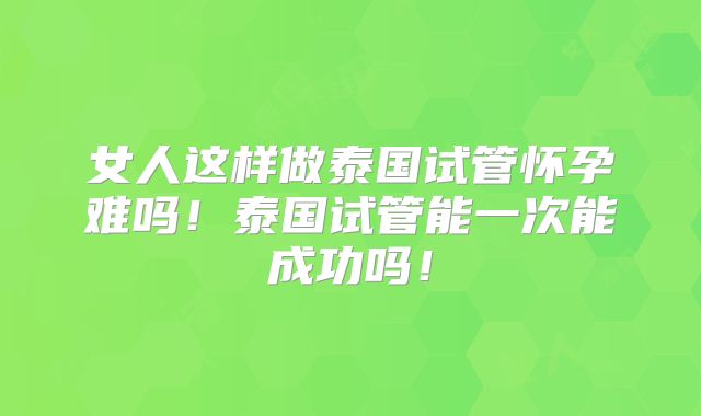 女人这样做泰国试管怀孕难吗！泰国试管能一次能成功吗！