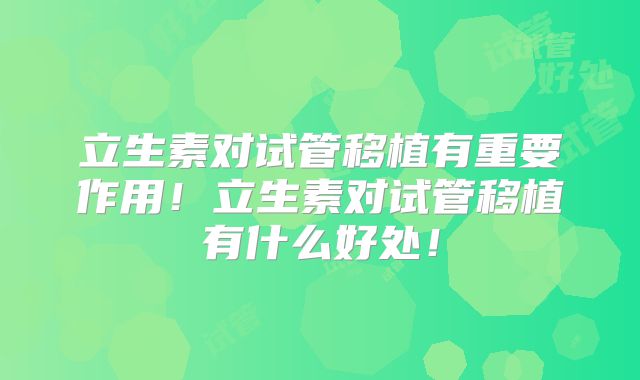 立生素对试管移植有重要作用!立生素对试管移植有什么好处!