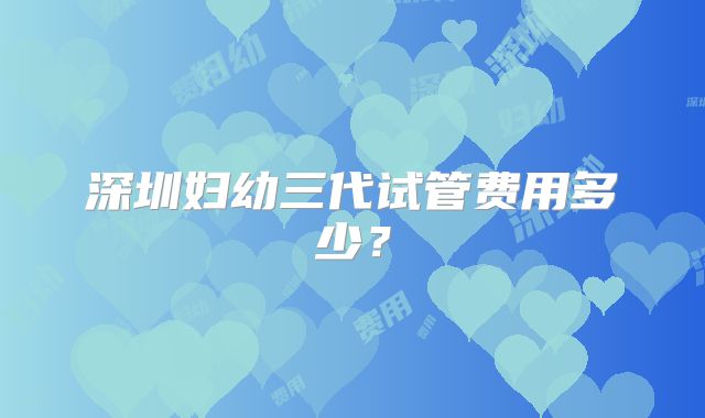 深圳妇幼三代试管费用多少?