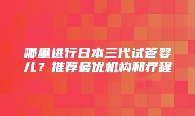 哪里进行日本三代试管婴儿?推荐最优机构和疗程