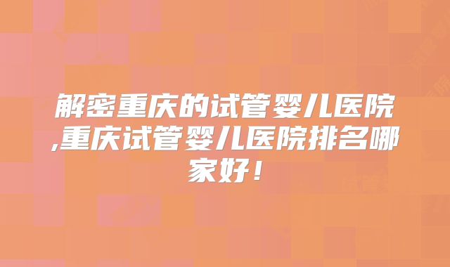 解密重庆的试管婴儿医院,重庆试管婴儿医院排名哪家好!