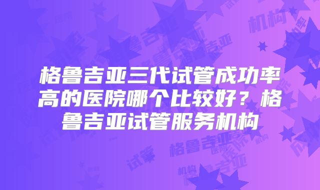 格鲁吉亚三代试管成功率高的医院哪个比较好？格鲁吉亚试管服务机构