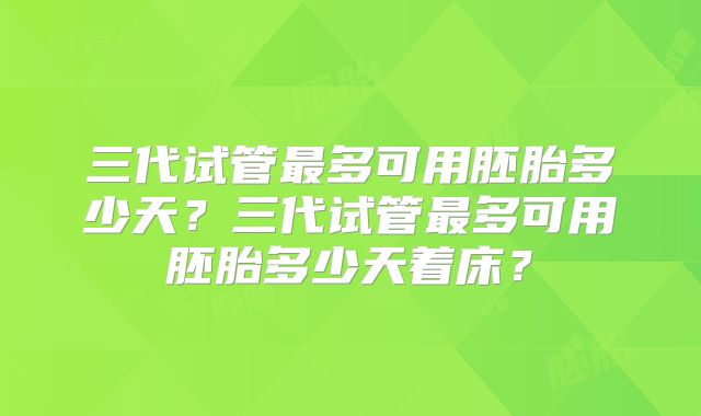 三代试管最多可用胚胎多少天？三代试管最多可用胚胎多少天着床？